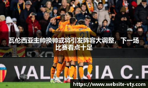 瓦伦西亚主帅换帅或将引发阵容大调整，下一场比赛看点十足