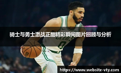 骑士与勇士激战正酣精彩瞬间图片回顾与分析