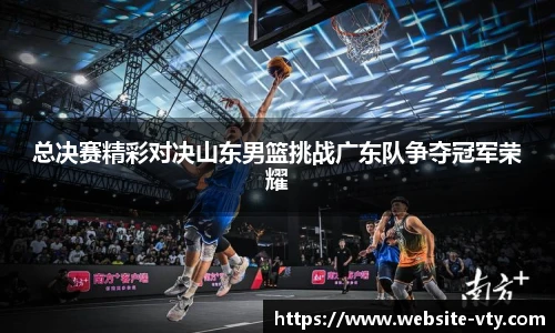 总决赛精彩对决山东男篮挑战广东队争夺冠军荣耀